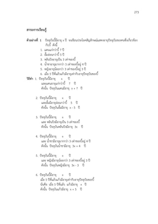 273
สาระการเรียนรู้
ตัวอย่างที่ 1 ปัจจุบันบี้มีอายุ x ปี จงเขียนประโยคสัญลักษณ์แสดงอายุปัจจุบันของคนซึ่งเกี่ยวข้อง
กับบี้ ดังนี้
1. แดนแก่กว่าบี้ 7 ปี
2. อั้มอ่อนกว่าบี้ 5 ปี
3. หลินปิงอายุเป็น 3 เท่าของบี้
4. น้าชาอายุมากกว่า 3 เท่าของบี้อยู่ 4 ปี
5. หญิงอายุน้อยกว่า 3 เท่าของบี้อยู่ 3 ปี
6. เมื่อ 5 ปีที่แล้วแก้วมีอายุเท่ากับอายุปัจจุบันของบี้
วิธีทา 1. ปัจจุบันบี้มีอายุ x ปี
และแดนอายุแก่กว่าบี้ 7 ปี
ดังนั้น ปัจจุบันแดนมีอายุ x + 7 ปี
2. ปัจจุบันบี้มีอายุ x ปี
และอั้มมีอายุอ่อนกว่าบี้ 5 ปี
ดังนั้น ปัจจุบันอั้มมีอายุ x - 5 ปี
3. ปัจจุบันบี้มีอายุ x ปี
และ หลินปิงมีอายุเป็น 3 เท่าของบี้
ดังนั้น ปัจจุบันหลินปิงมีอายุ 3x ปี
4. ปัจจุบันบี้มีอายุ x ปี
และ น้าชามีอายุมากกว่า 3 เท่าของบี้อยู่ 4 ปี
ดังนั้น ปัจจุบันน้าชามีอายุ 3x + 4 ปี
5. ปัจจุบันบี้มีอายุ x ปี
และ หญิงมีอายุน้อยกว่า 3 เท่าของบี้อยู่ 3 ปี
ดังนั้น ปัจจุบันหญิงมีอายุ 3x - 3 ปี
6. ปัจจุบันบี้มีอายุ x ปี
เมื่อ 5 ปีที่แล้วแก้วมีอายุเท่ากับอายุปัจจุบันของบี้
นั่นคือ เมื่อ 5 ปีที่แล้ว แก้วมีอายุ x ปี
ดังนั้น ปัจจุบันแก้วมีอายุ x + 5 ปี
 