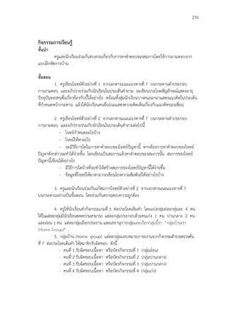 276
กิจกรรมการเรียนรู้
ขั้นนา
ครูและนักเรียนร่วมกันทบทวนเกี่ยวกับการหาคาตอบของสมการโดยใช้การถามตอบจาก
แบบฝึกหัดการบ้าน
ขั้นสอน
1. ครูเขียนโจทย์ตัวอย่างที่ 1 จากเอกสารแนะแนวทางที่ 7 บนกระดานดาประกอบ
การถามตอบ และอภิปรายร่วมกับนักเรียนในประเด็นคาถาม จะเขียนประโยคสัญลักษณ์แสดงอายุ
ปัจจุบันของคนซึ่งเกี่ยวข้องกับบี้ได้อย่างไร พร้อมทั้งสุ่มนักเรียนบางคนออกมาแสดงแนวคิดในประเด็น
ที่กาหนดหน้ากระดาน แล้วให้นักเรียนคนอื่นร่วมแสดงความคิดเห็นเกี่ยวกับแนวคิดของเพื่อน
2. ครูเขียนโจทย์ตัวอย่างที่ 2 จากเอกสารแนะแนวทางที่ 7 บนกระดานดาประกอบ
การถามตอบ และอภิปรายร่วมกับนักเรียนในประเด็นคาถามต่อไปนี้
- โจทย์กาหนดอะไรบ้าง
- โจทย์ให้หาอะไร
- จะมีวิธีการใดในการหาคาตอบของโจทย์ปัญหานี้ หากต้องการหาคาตอบของโจทย์
ปัญหาดังกล่าวจะทาได้ง่ายขึ้น โดยเขียนเป็นสมการแล้วหาคาตอบของสมการนั้น สมการของโจทย์
ปัญหานี้เขียนได้อย่างไร
- มีวิธีการใดบ้างที่จะทาให้สร้างสมการของโจทย์ปัญหานี้ได้ง่ายขึ้น
- ข้อมูลที่โจทย์ให้มาสามารถเขียนโยงความสัมพันธ์ได้อย่างไรบ้าง
3. ครูและนักเรียนร่วมกันแก้สมการโจทย์ตัวอย่างที่ 2 จากเอกสารแนะแนวทางที่ 7
บนกระดานอย่างเป็นขั้นตอน โดยร่วมกันตรวจสอบความถูกต้อง
4. ครูให้นักเรียนทากิจกรรมเกมที่ 3 ต่อประโยคเติมคา โดยแบ่งกลุ่มย่อยกลุ่มละ 4 คน
ให้ในแต่ละกลุ่มมีนักเรียนคละความสามารถ แต่ละกลุ่มประกอบด้วยคนเก่ง 1 คน ปานกลาง 2 คน
และอ่อน 1 คน แต่ละกลุ่มเลือกประธาน และเลขานุการกลุ่มและเรียกกลุ่มนี้ว่า “กลุ่มบ้านเรา
(Home Group)” .
5. กลุ่มบ้าน (Home group) แต่ละกลุ่มมอบหมายภาระงานจากกิจกรรมสารวจตรวจค้น
ที่ 7 ต่อประโยคเติมคา ให้สมาชิกรับผิดชอบ ดังนี้
- คนที่ 1 รับผิดชอบเนื้อหา หรือบัตรกิจกรรมที่ 1 (กลุ่มอ่อน)
- คนที่ 2 รับผิดชอบเนื้อหา หรือบัตรกิจกรรมที่ 2 (กลุ่มปานกลาง)
- คนที่ 3 รับผิดชอบเนื้อหา หรือบัตรกิจกรรมที่ 3 (กลุ่มปานกลาง)
- คนที่ 4 รับผิดชอบเนื้อหา หรือบัตรกิจกรรมที่ 4 (กลุ่มเก่ง)
 
