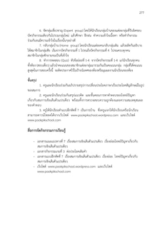 277
6. จัดกลุ่มเชี่ยวชาญ (Expert group) โดยให้นักเรียนกลุ่มบ้านของแต่ละกลุ่มที่รับผิดชอบ
บัตรกิจกรรมเดียวกันไปรวมกลุ่มใหม่ แล้วศึกษา ฝึกฝน ทาความเข้าใจเนื้อหา หรือทากิจกรรม
ร่วมกันจนมีความเข้าใจในเรื่องนั้นๆอย่างดี
7. กลับกลุ่มบ้าน (Home group) โดยนักเรียนแต่ละคนกลับกลุ่มเดิม แล้วผลัดกันอธิบาย
ให้สมาชิกในกลุ่มฟัง เริ่มจากบัตรกิจกรรมที่ 1 ไปจนถึงบัตรกิจกรรมที่ 4 ไปจนครบทุกคน
สมาชิกในกลุ่มซักถามจนเป็นที่เข้าใจ
8. ทาการทดสอบ (Quiz) หัวข้อย่อยที่ 1-4 จากบัตรกิจกรรมที่ 1-4 แก่นักเรียนทุกคน
ทั้งห้อง (สอบเดี่ยว) แล้วนาคะแนนของสมาชิกแต่ละกลุ่มมารวมกันเป็นคะแนนกลุ่ม กลุ่มที่ได้คะแนน
สูงสุดในการสอบครั้งนี้ จะติดประกาศไว้ในป้ายนิเทศของห้องหรือมุมผลงานนักเรียนของห้อง
ขั้นสรุป
1. ครูและนักเรียนร่วมกันอภิปรายสรุปการเปลี่ยนประโยคภาษาเป็นประโยคสัญลักษณ์ในรูป
ของสมการ
2. ครูและนักเรียนร่วมกันสรุปแนวคิด และขั้นตอนการหาคาตอบของโจทย์ปัญหา
เกี่ยวกับสมการเชิงเส้นตัวแปรเดียว พร้อมทั้งการตรวจสอบความถูกต้องและความสมเหตุสมผล
ของคาตอบ
3. ครูให้นักเรียนทาแบบฝึกหัดที่ 7 เป็นการบ้าน ซึ่งครูแจกให้นักเรียนหรือนักเรียน
สามารถดาวน์โหลดได้จากเว็บไซต์ www.pookpikschool.wordpress.com และเว็บไซต์
www.pookpikschool.com
สื่อการจัดกิจกรรมการเรียนรู้
- เอกสารแนะแนวทางที่ 7 เรื่องสมการเชิงเส้นตัวแปรเดียว เรื่องย่อยโจทย์ปัญหาเกี่ยวกับ
สมการเชิงเส้นตัวแปรเดียว
- เอกสารกิจกรรมเกมที่ 3 ต่อประโยคเติมคา
- เอกสารแบบฝึกหัดที่ 7 เรื่องสมการเชิงเส้นตัวแปรเดียว เรื่องย่อย โจทย์ปัญหาเกี่ยวกับ
สมการเชิงเส้นตัวแปรเดียว
- เว็บไซต์ www.pookpikschool.wordpress.com และเว็บไซต์
www.pookpikschool.com
 