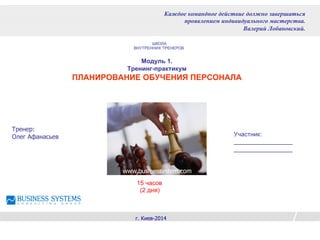 Модуль 1.
Тренинг-практикум
ПЛАНИРОВАНИЕ ОБУЧЕНИЯ ПЕРСОНАЛА
Тренер:
Олег Афанасьев
г. Киев-2014
Каждое командное действие должно завершаться
проявлением индивидуального мастерства.
Валерий Лобановский.
www.businessystem.com
Участник:
_________________
_________________
ШКОЛА
ВНУТРЕННИХ ТРЕНЕРОВ
15 часов
(2 дня)
 