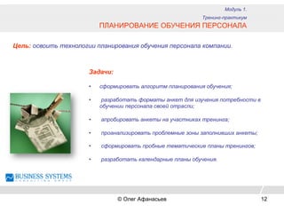 Модуль 1.
Тренинг-практикум
ПЛАНИРОВАНИЕ ОБУЧЕНИЯ ПЕРСОНАЛА
Цель: освоить технологии планирования обучения персонала компании.
Задачи:
•  сформировать алгоритм планирования обучения;
•  разработать форматы анкет для изучения потребности в
обучении персонала своей отрасли;
•  апробировать анкеты на участниках тренинга;
•  проанализировать проблемные зоны заполнивших анкеты;
•  сформировать пробные тематические планы тренингов;
•  разработать календарные планы обучения.
© Олег Афанасьев 12
 
