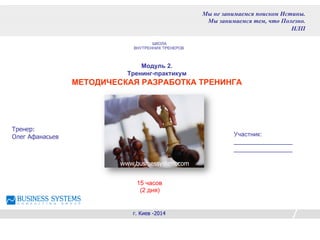 Модуль 2.
Тренинг-практикум
МЕТОДИЧЕСКАЯ РАЗРАБОТКА ТРЕНИНГА
Тренер:
Олег Афанасьев
г. Киев -2014
Мы не занимаемся поиском Истины.
Мы занимаемся тем, что Полезно.
НЛП
www.businessystem.com
15 часов
(2 дня)
Участник:
_________________
_________________
ШКОЛА
ВНУТРЕННИХ ТРЕНЕРОВ
 