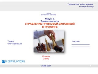Модуль 3.
Тренинг-практикум
УПРАВЛЕНИЕ ГРУППОВОЙ ДИНАМИКОЙ
В ТРЕНИНГЕ
Тренер:
Олег Афанасьев
г. Киев -2014
Группа всегда мудрее тренера.
Гельмут Глейзер
www.businessystem.com
Участник:
_________________
_________________
ШКОЛА
ВНУТРЕННИХ ТРЕНЕРОВ
15 часов
(2 дня)
 