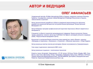 АВТОР И ВЕДУЩИЙ
© Олег Афанасьев 2
ОЛЕГ АФАНАСЬЕВ
Управляющий партнёр «Profiles International»(США) в Украине, учредитель компании "Business
Systems», соучредитель компаний «Global Management Challenge»(Португалия) в Украине,
«Школа Бизнес Стратегий».
Автор технологических разработок в области управления результативностью персонала,
разработчик уникальной методологии построения бизнес-организации "Концептуальный
Менеджмент» ®.
Автор 40 базовых программ профессиональной подготовки персонала в области маркетинга и
менеджмента
Специалист в области психологии организационного поведения, бизнес-консультант, бизнес-
тренер, модератор, психолог, автор книг "Стёб бай Степ"(Десять заповедей успешного продавца)
(2008), "Результативный менеджмент"(2010).
Консультант по вопросам бизнес-психологии таких изданий как: газета «Бизнес», журналы
«Менеджер по персоналу», «Компаньон», «Стратегии», «Обучение персонала», «Отдел Кадров».
Автор уникальных мастер классов для молодежи «Бизнес как возможность Самореализации».
Член жюри студенческого чемпионата GMC Junior.
Автор уникальных социально – политических технологий.
Клиенты: Lexus, Интерпайп, Укрросметалл, JTI, SC Jonson, SI Group, Pemko, Wrygley, ИДС, Союз
Виктан, Агро Союз, Мегатрейд, Олимп, Приватбанк, Райфайзен Аваль Банк, VAB Банк, OTP Банк,
Первый Украинский Международный Банк, УКРЭКСИМБАНК, Донгорбанк, Всеукраинский Банк
Развития, Украинский Профессиональный Банк и др.
 