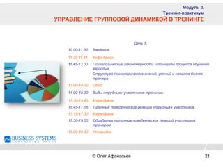 День 1.
10.00-11.30 Введение.
11.30-11.45 Кофе-брейк.
11.45-13.00 Психологические закономерности и принципы процесса обучения
взрослых.
Структура психологических знаний, умений и навыков бизнес
тренера.
13.00-14.00 Обед
14.00-15.30 Виды «трудных» участников тренинга.
15.30-15.45 Кофе-брейк.
15.45-17.15 Типичные поведенческие реакции «трудных» участников.
17.15-17.30 Кофе-брейк.
17.30-19.00 Обработка типичных поведенческих реакций участников
тренером.
19.00-19.30 Итоги дня.
Модуль 3.
Тренинг-практикум
УПРАВЛЕНИЕ ГРУППОВОЙ ДИНАМИКОЙ В ТРЕНИНГЕ
© Олег Афанасьев 21
 