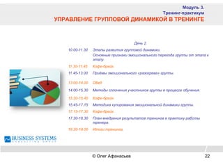 День 2.
10.00-11.30 Этапы развития групповой динамики.
Основные признаки эмоционального перехода группы от этапа к
этапу.
11.30-11.45 Кофе-брейк.
11.45-13.00 Приёмы эмоционального «разогрева» группы.
13.00-14.00 Обед
14.00-15.30 Методы сплочения участников группы в процессе обучения.
15.30-15.45 Кофе-брейк.
15.45-17.15 Методика купирования эмоциональной динамики группы.
17.15-17.30 Кофе-брейк.
17.30-18.30 План внедрения результатов тренинга в практику работы
тренера.
18.30-19.00 Итоги тренинга.
Модуль 3.
Тренинг-практикум
УПРАВЛЕНИЕ ГРУППОВОЙ ДИНАМИКОЙ В ТРЕНИНГЕ
© Олег Афанасьев 22
 