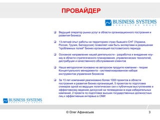 ПРОВАЙДЕР
© Олег Афанасьев 3
q  Ведущий оператор рынка услуг в области организационного построения и
развития бизнеса
q  13-летний опыт работы на территориях стран бывшего СНГ (Украина,
Россия, Грузия, Белоруссия) позволяет нам быть экспертами в разрешении
"проблемных полей" бизнес-организаций постсоветского периода
q  Основное направление нашей деятельности - разработка и внедрение ноу-
хау в области стратегического планирования, управленческих технологий,
дистрибуции и качественного обслуживания клиентов
q  Наша методология основана на авторском продукте компании - теории
Концептуального менеджмента - систематизированном наборе
инструментов управления бизнесом
q  За 13 лет компанией реализовано более 1000 проектов в области
построения и развития бизнес-организаций, 5 проектов по подготовке
спикеров одной из ведущих политических сил к публичным выступлениям и
эффективному ведению дискуссий на телевидении в ходе избирательных
кампаний, 2 проекта по подготовке высших государственных должностных
лиц к эффективным интервью в СМИ
 