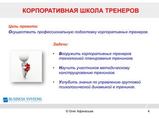 Цель проекта:
Осуществить профессиональную подготовку корпоративных тренеров.
Задачи:
•  Вооружить корпоративных тренеров
технологией планирования тренингов.
•  Научить участников методическому
конструированию тренингов.
•  Углубить знания по управлению групповой
психологической динамикой в тренинге.
КОРПОРАТИВНАЯ ШКОЛА ТРЕНЕРОВ
© Олег Афанасьев 4
 