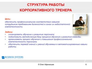 СТРУКТУРА РАБОТЫ
КОРПОРАТИВНОГО ТРЕНЕРА
Задачи:
•  спланировать обучение и развитие персонала;
•  подготовить методическую базу процесса обучения и развития команды;
•  организовать процесс обучения и повышения профессиональной
компетентности персонала;
•  обеспечить перевод знаний и умений обучаемых в автоматизированные навыки
работы.
Цель:
обеспечить профессиональное соответствие навыков
сотрудников требованиям должностей в зонах их недостаточной
компетентности.
© Олег Афанасьев 6
 
