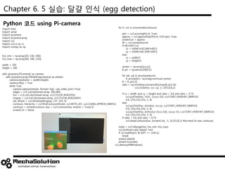 Chapter 6. 5 실습: 달걀 인식 (egg detection)
import time
import serial
import picamera
import picamera.array
import cv2
import cv2.cv as cv
import numpy as np
hsv_min = np.array([20, 130, 100])
hsv_max = np.array([40, 180, 120])
width = 320
height = 240
with picamera.PiCamera() as camera:
with picamera.array.PiRGBArray(camera) as stream:
camera.resolution = (width,height)
camera.vflop = True
while True:
camera.capture(stream, format='bgr', use_video_port=True)
edges = cv2.Canny(stream.array, 100,300)
hsv = cv2.cvtColor(stream.array, cv2.COLOR_BGR2HSV)
imgray = cv2.cvtColor(stream.array, cv2.COLOR_BGR2GRAY)
ret, thresh = cv2.threshold(imgray, 127, 255, 0)
contours, hierarchy = cv2.findContours(thresh, cv2.RETR_LIST, cv2.CHAIN_APPROX_SIMPLE)
contours = sorted(contours, key = cv2.contourArea, reverse = True)[:5]
screenCnt = None
Python 코드 using Pi-camera
for h, cnt in enumerate(contours):
peri = cv2.arcLength(cnt, True)
approx = cv2.approxPolyDP(cnt, 0.01*peri, True)
screenCnt = approx
M = cv2.moments(cnt)
if M['m00']!=0:
cx = int(M['m10']/M['m00'])
cy = int(M['m01']/M['m00'])
else:
cx = width/2
cy = height/2
center = np.array([cx,cy])
R_arr = np.zeros((1000,5))
for idx, val in enumerate(cnt):
R_arr[idx][h]= np.linalg.norm(val-center)
R = R_arr[:,h]
ratio = np.min(R[np.nonzero(R)])/max(R_arr[:,h])
cv2.circle(hsv, (cx, cy), 2, (255,0,0),2)
if cx < width and cy < height and ratio > 0.6 and ratio < 0.75:
cv2.putText(hsv, 'EGG', (cx,cy+10), cv2.FONT_HERSHEY_SIMPLEX,
0.4, (255,255,255), 1, 8)
else:
cv2.putText(hsv, str(ratio), (cx,cy), cv2.FONT_HERSHEY_SIMPLEX,
0.4, (255,255,255), 1, 8)
cv2.putText(hsv, str(hsv[cy-10,cx-10]), (cx,cy-15), cv2.FONT_HERSHEY_SIMPLEX,
0.4, (255,255,255), 1, 8)
if ratio > 0.6 and ratio < 0.75:
cv2.drawContours(hsv, [screenCnt], -1, (0,255,0),1) #[screenCnt was contours]
mask = cv2.inRange(hsv, hsv_min, hsv_max)
cv2.imshow('color-based', hsv)
if cv2.waitKey(1) & 0xFF == ord('q'):
break
stream.seek(0)
stream.truncate()
cv2.destroyAllWindows()
 