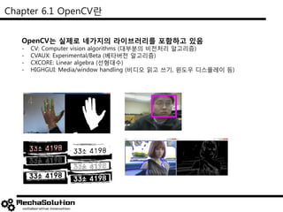 Chapter 6.1 OpenCV란
OpenCV는 실제로 네가지의 라이브러리를 포함하고 있음
- CV: Computer vision algorithms (대부분의 비전처리 알고리즘)
- CVAUX: Experimental/Beta (베타버전 알고리즘)
- CXCORE: Linear algebra (선형대수)
- HIGHGUI: Media/window handling (비디오 읽고 쓰기, 윈도우 디스플레이 등)
 