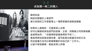 1 . 2
成為獨一無二的職人
舉例來說
假設你隸屬於人事部門
被分派到的工作是整理上一場研習會的滿意度調查
如果你人緣夠好，又擅長與人交際
你可以積極和其他部門的前輩、主管、同期進公司同事接觸
直接問他們：「你覺得研習會辦得好不好？」
最後再將訪談寫成報告書，這可能是比較適合你的方法
而且這種方法可以累積專屬於你自己的「工作力」
以後不管到哪裡，都能派得上用場
 
