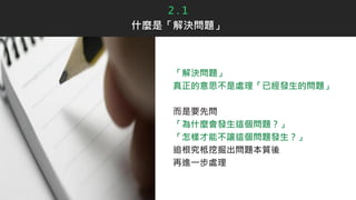2 . 1
什麼是「解決問題」
「解決問題」
真正的意思不是處理「已經發生的問題」
而是要先問
「為什麼會發生這個問題？」
「怎樣才能不讓這個問題發生？」
追根究柢挖掘出問題本質後
再進一步處理
 