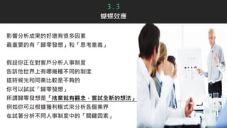 3 . 3
蝴蝶效應
影響分析成果的好壞有很多因素
最重要的有「歸零發想」和「思考意義」
假設你正在對客戶分析人事制度
告訴他世界上有哪幾種不同的制度
這時候光和同業比較是不夠的
你可以試試「歸零發想」
所謂歸零發想是「捨棄就有觀念，嘗試全新的想法」
例如你可以根據獲利模式來分析各個業界
在試著分析不同人事制度中的「關鍵因素」
 