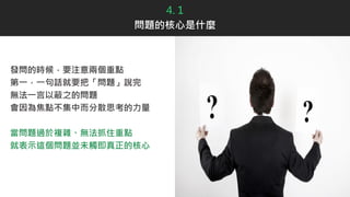 4. 1
問題的核心是什麼
發問的時候，要注意兩個重點
第一，一句話就要把「問題」說完
無法一言以蔽之的問題
會因為焦點不集中而分散思考的力量
當問題過於複雜、無法抓住重點
就表示這個問題並未觸即真正的核心
 