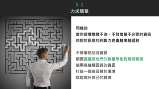 5. 1
力求簡單
同樣的
當你習慣猶豫不決、不敢捨棄不必要的資訊
你對於訊息的判斷力也會越來越遲鈍
不管事物品或資訊
都要盡量將他們的數量簡化到最低程度
使用高接觸品質的資訊
打造一個高品質的環境
就能提升自己的質感
 