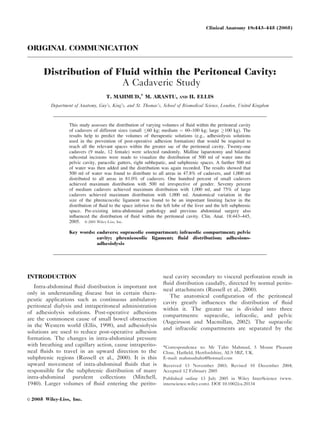 ORIGINAL COMMUNICATION
Distribution of Fluid within the Peritoneal Cavity:
A Cadaveric Study
T. MAHMUD,* M. ARASTU, AND H. ELLIS
Department of Anatomy, Guy’s, King’s, and St. Thomas’s, School of Biomedical Science, London, United Kingdom
This study assesses the distribution of varying volumes of ﬂuid within the peritoneal cavity
of cadavers of different sizes (small 60 kg; medium ¼ 60–100 kg; large 100 kg). The
results help to predict the volumes of therapeutic solutions (e.g., adhesiolysis solutions
used in the prevention of post-operative adhesion formation) that would be required to
reach all the relevant spaces within the greater sac of the peritoneal cavity. Twenty-one
cadavers (9 male, 12 female) were selected randomly. Midline laparotomy and bilateral
subcostal incisions were made to visualize the distribution of 500 ml of water into the
pelvic cavity, paracolic gutters, right subhepatic, and subphrenic spaces. A further 500 ml
of water was then added and the distribution was again recorded. The results showed that
500 ml of water was found to distribute to all areas in 47.8% of cadavers, and 1,000 ml
distributed to all areas in 81.0% of cadavers. One hundred percent of small cadavers
achieved maximum distribution with 500 ml irrespective of gender. Seventy percent
of medium cadavers achieved maximum distribution with 1,000 ml, and 75% of large
cadavers achieved maximum distribution with 1,000 ml. Anatomical variation in the
size of the phrenicocolic ligament was found to be an important limiting factor in the
distribution of ﬂuid to the space inferior to the left lobe of the liver and the left subphrenic
space. Pre-existing intra-abdominal pathology and previous abdominal surgery also
inﬂuenced the distribution of ﬂuid within the peritoneal cavity. Clin. Anat. 18:443–445,
2005. VVC 2005 Wiley-Liss, Inc.
Key words: cadavers; supracolic compartment; infracolic compartment; pelvic
cavity; phrenicocolic ligament; ﬂuid distribution; adhesions-
adhesiolysis
INTRODUCTION
Intra-abdominal ﬂuid distribution is important not
only in understanding disease but in certain thera-
peutic applications such as continuous ambulatory
peritoneal dialysis and intraperitoneal administration
of adhesiolysis solutions. Post-operative adhesions
are the commonest cause of small bowel obstruction
in the Western world (Ellis, 1998), and adhesiolysis
solutions are used to reduce post-operative adhesion
formation. The changes in intra-abdominal pressure
with breathing and capillary action, cause intraperito-
neal ﬂuids to travel in an upward direction to the
subphrenic regions (Russell et al., 2000). It is this
upward movement of intra-abdominal ﬂuids that is
responsible for the subphrenic distribution of many
intra-abdominal purulent collections (Mitchell,
1940). Larger volumes of ﬂuid entering the perito-
neal cavity secondary to visceral perforation result in
ﬂuid distribution caudally, directed by normal perito-
neal attachments (Russell et al., 2000).
The anatomical conﬁguration of the peritoneal
cavity greatly inﬂuences the distribution of ﬂuid
within it. The greater sac is divided into three
compartments: supracolic, infracolic, and pelvic
(Asgeirsson and Macmillan, 2002). The supracolic
and infracolic compartments are separated by the
*Correspondence to: Mr Tahir Mahmud, 5 Mount Pleasant
Close, Hatﬁeld, Hertfordshire, AL9 5BZ, UK.
E-mail: mahmudtahir@hotmail.com
Received 13 November 2003; Revised 10 December 2004;
Accepted 12 February 2005
Published online 13 July 2005 in Wiley InterScience (www.
interscience.wiley.com). DOI 10.1002/ca.20134
VVC 2005 Wiley-Liss, Inc.
Clinical Anatomy 18:443–445 (2005)
 