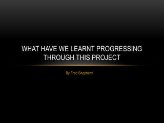 By Fred Shepherd
WHAT HAVE WE LEARNT PROGRESSING
THROUGH THIS PROJECT
 
