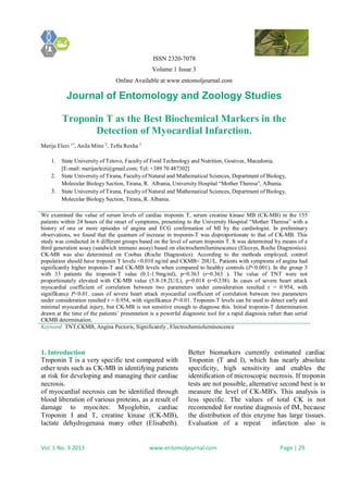 ISSN 2320-7078
Volume 1 Issue 3
Online Available at www.entomoljournal.com
Journal of Entomology and Zoology Studies
Vol. 1 No. 3 2013 www.entomoljournal.com Page | 29
Troponin T as the Best Biochemical Markers in the
Detection of Myocardial Infarction.
Merije Elezi 1*
, Anila Mitre 2
, Tefta Rexha 3
1. State University of Tetovo, Faculty of Food Technology and Nutrition, Gostivar, Macedonia.
[E-mail: merijeelezi@gmail.com; Tel: +389 70 487302]
2. State University of Tirana, Faculty of Natural and Mathematical Sciences, Department of Biology,
Molecular Biology Section, Tirana, R. Albania, University Hospital “Mother Theresa”, Albania.
3. State University of Tirana, Faculty of Natural and Mathematical Sciences, Department of Biology,
Molecular Biology Section, Tirana, R. Albania.
We examined the value of serum levels of cardiac troponin T, serum creatine kinase MB (CK-MB) in the 155
patients within 24 hours of the onset of symptoms, presenting to the University Hospital “Mother Theresa” with a
history of one or more episodes of angina and ECG confirmation of MI by the cardiologist. In preliminary
observations, we found that the quantum of increase in troponin-T was disproportionate to that of CK-MB. This
study was conducted in 6 different groups based on the level of serum troponin T. It was determined by means of a
third generation assay (sandwich immuno assay) based on electrochemiluminescence (Elecsys, Roche Diagnostics).
CK-MB was also determined on Coobas (Roche Diagnostics). According to the methods employed, control
population should have troponin T levels <0.010 ng/ml and CKMB< 20U/L. Patients with symptoms of angina had
significantly higher troponin-T and CK-MB levels when compared to healthy controls (P<0.001). In the group 3
with 33 patients the troponin-T value (0.1-1.9mg/ml), p=0.363 (r=0.363 ). The value of TNT were not
proportionately elevated with CK-MB value (5.8-18.2U/L), p=0.018 (r=0.338). In cases of severe heart attack
myocardial coefficient of correlation between two parameters under consideration resulted r = 0.954, with
signifikance P<0.01. cases of severe heart attack myocardial coefficient of correlation between two parameters
under consideration resulted r = 0.954, with signifikance P<0.01. Troponin-T levels can be used to detect early and
minimal myocardial injury, but CK-MB is not sensitive enough to diagnose this. Initial troponin-T determination
drawn at the time of the patients’ presentation is a powerful diagnostic tool for a rapid diagnosis rather than serial
CKMB determination.
Keyword: TNT,CKMB, Angina Pectoris, Significantly , Electrochemioluminescence
1. Introduction
Troponin T is a very specific test compared with
other tests such as CK-MB in identifying patients
at risk for developing and managing their cardiac
necrosis.
of myocardial necrosis can be identified through
blood liberation of various proteins, as a result of
damage to myocites: Myoglobin, cardiac
Troponin I and T, creatine kinase (CK-MB),
lactate dehydrogenasa many other (Elisabeth).
Better biomarkers currently estimated cardiac
Troponin (T and I), which has nearly absolute
specificity, high sensitivity and enables the
identification of microscopic necrosis. If troponin
tests are not possible, alternative second best is to
measure the level of CK-MB's. This analysis is
less specific. The values of total CK is not
recomended for routine diagnosis of IM, because
the distribution of this enzyme has large tissues.
Evaluation of a repeat infarction also is
 
