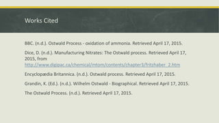 Works Cited
BBC. (n.d.). Ostwald Process - oxidation of ammonia. Retrieved April 17, 2015.
Dice, D. (n.d.). Manufacturing Nitrates: The Ostwald process. Retrieved April 17,
2015, from
http://www.digipac.ca/chemical/mtom/contents/chapter3/fritzhaber_2.htm
Encyclopædia Britannica. (n.d.). Ostwald process. Retrieved April 17, 2015.
Grandin, K. (Ed.). (n.d.). Wilhelm Ostwald - Biographical. Retrieved April 17, 2015.
The Ostwald Process. (n.d.). Retrieved April 17, 2015.
 