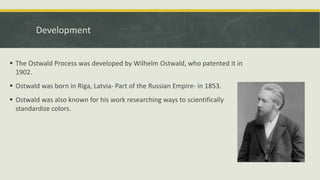  The Ostwald Process was developed by Wilhelm Ostwald, who patented it in
1902.
 Ostwald was born in Riga, Latvia- Part of the Russian Empire- in 1853.
 Ostwald was also known for his work researching ways to scientifically
standardize colors.
Development
 