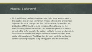Historical Background
 Nitric Acid is and has been important due to its being a component in
the reaction that creates ammonium nitrate, which is one of the most
important forms of nitrogen fertilizer. With the new Ostwald Process,
production of Nitric Acid became cheap and fast, allowing for the
manufacturing of mass quantities. This increased agricultural activity
considerably. Unfortunately, the sudden ability to cheaply produce nitric
acid in bulk also meant that explosives could be manufactured more
easily, which prolonged World War I as Germany used the method to
continue creating weapons using nitroglycerin and trinitrotoluene.
 