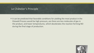 Le Châtelier’s Principle
 It can be predicted that favorable conditions for yielding the most product in the
Ostwald Process would be high pressure, are there are less molecules of gas in
the product, and lower temperatures, which decelerates the reaction forming NO
during the final stage of production.
 