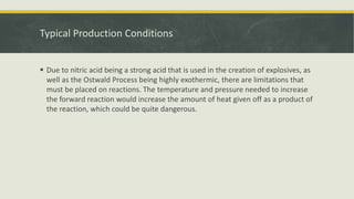 Typical Production Conditions
 Due to nitric acid being a strong acid that is used in the creation of explosives, as
well as the Ostwald Process being highly exothermic, there are limitations that
must be placed on reactions. The temperature and pressure needed to increase
the forward reaction would increase the amount of heat given off as a product of
the reaction, which could be quite dangerous.
 