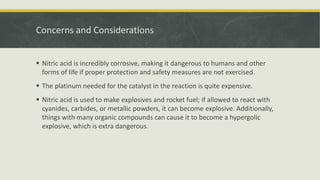 Concerns and Considerations
 Nitric acid is incredibly corrosive, making it dangerous to humans and other
forms of life if proper protection and safety measures are not exercised.
 The platinum needed for the catalyst in the reaction is quite expensive.
 Nitric acid is used to make explosives and rocket fuel; if allowed to react with
cyanides, carbides, or metallic powders, it can become explosive. Additionally,
things with many organic compounds can cause it to become a hypergolic
explosive, which is extra dangerous.
 