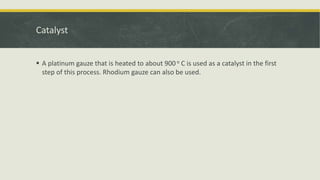 Catalyst
 A platinum gauze that is heated to about 900 o C is used as a catalyst in the first
step of this process. Rhodium gauze can also be used.
 