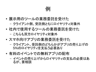 例
● 展示用のツールの業務委託を受けた
– クライアント側、受託側ともにロイヤリティ対象外
● 社内で使用するツールの業務委託を受けた
– こちらも双方ロイヤリティ対象外
●
スマホ向けアプリの業務委託を受けた
– クライアント、受託側のどちらかがアプリの売り上げの
5%のロイヤリティを支払う必要あり
● 有料のイベントでの無料アプリの配布
– イベントの売り上げからロイヤリティの支払の必要はあ
るが、要相談
 
