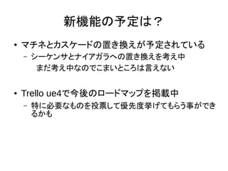新機能の予定は？
● マチネとカスケードの置き換えが予定されている
– シーケンサとナイアガラへの置き換えを考え中
　まだ考え中なのでこまいところは言えない
● Trello ue4で今後のロードマップを掲載中
– 特に必要なものを投票して優先度挙げてもらう事ができ
るかも
 