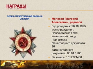 НАГРАДЫ
ОРДЕН ОТЕЧЕСТВЕННОЙ ВОЙНЫ II
СТЕПЕНИ  Мелехов Григорий
Алексеевич, рядовой
 Год рождения: 26.10.1925
место рождения:
Новосибирская обл.,
Кыштовский р-н, д.
Чернаковка
№ наградного документа:
86
дата наградного
документа: 06.04.1985
 № записи: 1512271436
 