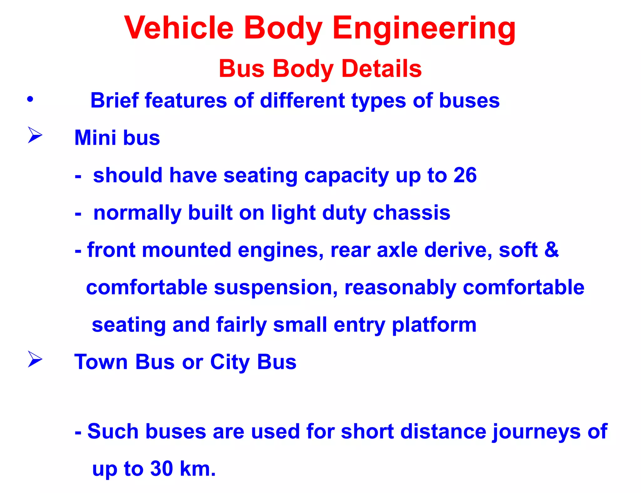 Vehicle Body Engineering
Bus Body Details
• Brief features of different types of buses
 Mini bus
- should have seating capacity up to 26
- normally built on light duty chassis
- front mounted engines, rear axle derive, soft &
comfortable suspension, reasonably comfortable
seating and fairly small entry platform
 Town Bus or City Bus
- Such buses are used for short distance journeys of
up to 30 km.
 