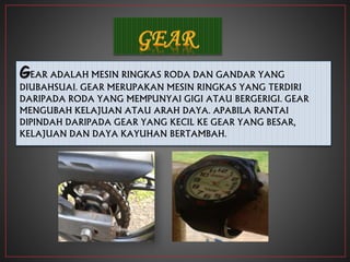GEAR ADALAH MESIN RINGKAS RODA DAN GANDAR YANG
DIUBAHSUAI. GEAR MERUPAKAN MESIN RINGKAS YANG TERDIRI
DARIPADA RODA YANG MEMPUNYAI GIGI ATAU BERGERIGI. GEAR
MENGUBAH KELAJUAN ATAU ARAH DAYA. APABILA RANTAI
DIPINDAH DARIPADA GEAR YANG KECIL KE GEAR YANG BESAR,
KELAJUAN DAN DAYA KAYUHAN BERTAMBAH.
 