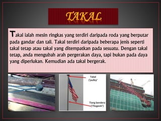 Takal ialah mesin ringkas yang terdiri daripada roda yang berputar
pada gandar dan tali. Takal terdiri daripada beberapa jenis seperti
takal tetap atau takal yang ditempatkan pada sesuatu. Dengan takal
tetap, anda mengubah arah pergerakan daya, tapi bukan pada daya
yang diperlukan. Kemudian ada takal bergerak.
 