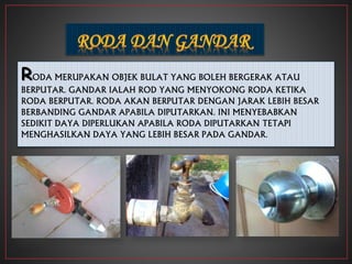 RODA MERUPAKAN OBJEK BULAT YANG BOLEH BERGERAK ATAU
BERPUTAR. GANDAR IALAH ROD YANG MENYOKONG RODA KETIKA
RODA BERPUTAR. RODA AKAN BERPUTAR DENGAN JARAK LEBIH BESAR
BERBANDING GANDAR APABILA DIPUTARKAN. INI MENYEBABKAN
SEDIKIT DAYA DIPERLUKAN APABILA RODA DIPUTARKAN TETAPI
MENGHASILKAN DAYA YANG LEBIH BESAR PADA GANDAR.
 