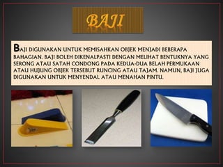 BAJI DIGUNAKAN UNTUK MEMISAHKAN OBJEK MENJADI BEBERAPA
BAHAGIAN. BAJI BOLEH DIKENALPASTI DENGAN MELIHAT BENTUKNYA YANG
SERONG ATAU SATAH CONDONG PADA KEDUA-DUA BELAH PERMUKAAN
ATAU HUJUNG OBJEK TERSEBUT RUNCING ATAU TAJAM. NAMUN, BAJI JUGA
DIGUNAKAN UNTUK MENYENDAL ATAU MENAHAN PINTU.
 