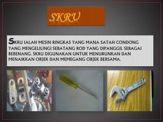 SKRU IALAH MESIN RINGKAS YANG MANA SATAH CONDONG
YANG MENGELILINGI SEBATANG ROD YANG DIPANGGIL SEBAGAI
BEBENANG. SKRU DIGUNAKAN UNTUK MENURUNKAN DAN
MENAIKKAN OBJEK DAN MEMEGANG OBJEK BERSAMA.
 