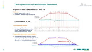 Опыт применения геосинтетических материалов
5
Строительство А/д М-20 Гатчина ПК21+40
Проблемы:
• высокая насыпь Ннас = 17,20 м;
• основание с низкой несущей способностью
Цель применения решения:
• повышение устойчивости насыпи за
счет устройства в основании земляного
полотна трех силовых полуобойм из
георешетки АПРОЛАТ СДК 40/250
Получаемый от реализации решения эффект:
• Армирование основания земляного полотна
позволило повысить общую устойчивость насыпи
Куст = 1,31 > Ктреб = 1,3, а так же избавится от
частичной или полной выемки слабого грунта.
1 – геокомпозит АПРОЛАТ СДК 40/250
Георешетка АПРОЛАТ СДК 40/ 250
 