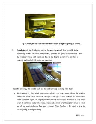 49 | P a g e
.
Fig exposing the dry film with machine which uv light exposing to boared.
III. Developing:-In the developing process the non-polymerized film is soluble in the
developing solution at certain concentration, pressure and speed of the conveyor. Then
the boards are rinsed with water and dried in the dryer is given below. dry film is
removed and washed with water and chemicals.
Fig after exposing, the board is look like this and next step is drying with dryer.
 The Mylar or dry film which protected the photo resist is now removed and the panel is
moved out of the clean room and through a developer which removes the unhardened
resist. For inner layers the copper pattern we want was covered by the resist. For outer
layers it is exposed ready to be plated. The panels should have the copper surface is clean
and all the unwanted resist has been removed. After finishing , the board is send to
electro plating at wet processing.
 