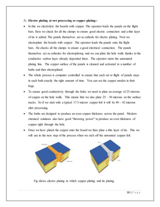 50 | P a g e
5) Electro plating at wet processing or copper plating:-
 In this we electrolyte the boards with copper .The operator loads the panels on the flight
bars. Here we check for all the clamps to ensure good electric connection and a thin layer
of tin is added. The panels themselves act as cathode for electro plating. Next we
electroplate the boards with copper. The operator loads the panels onto the flight
bars. He checks all the clamps to ensure a good electrical connection. The panels
themselves act as cathodes for electroplating and we can plate the hole walls thanks to the
conductive carbon layer already deposited there. The operator starts the automated
plating line. The copper surface of the panels is cleaned and activated in a number of
baths and then electroplated.
 The whole process is computer controlled to ensure that each set or flight of panels stays
in each bath exactly the right amount of time. You can see the copper anodes in their
bags.
 To ensure good conductivity through the holes we need to plate an average of 25 microns
of copper on the hole walls. This means that we also plate 25 – 30 microns on the surface
tracks. So if we start with a typical 17.5 micron copper foil it will be 40 – 42 microns
after processing.
 The baths are designed to produce an even copper thickness across the panel. Modern
chemical solutions also have good “throwing power” to produce an even thickness of
copper right through the hole.
 Once we have plated the copper onto the board we then plate a thin layer of tin. This we
will use in the next step of the process when we etch off the unwanted copper foil.
Fig shows electro plating in which copper plating and tin plating.
 