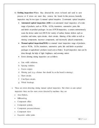 52 | P a g e
6) Etching inspection:-Where they detected the errors in board and send to next
process or if errors are more they remove the board. In this process, basically
inspection may be two types 1) manual optical inseption. 2) automatic optical inseption.
 Automated optical inspection (AOI) is an automated visual inspection of a wide
range of products, such as PCBs, LCDs, transistors, automotive parts, lids
and labels on product packages .In case of PCB-inspection, a camera autonomously
scans the device under test (DUT) for variety of surface feature defects such as
scratches and stains, open circuits, short circuits, thinning of the solder as well as
missing components, incorrect components, and incorrectly placed components.
 Manual optical inspection(MOI) is a manual visual inspection range of products,
such as PCBs, LCDs, transistors, automotive parts, lids and labels on product
packages or agricultural products (seed corn or fruits). In pcb inspection man can be
done through the help of light brightness and zooming mirror.
 Errors deteting during inspection are as follows
a. Line width violations.
b. Spacing violation.
c. Excess copper.
d. Missing pad. (e.g. a feature that should be on the board is missing.)
e. Short circuits.
f. Cuts/Open circuits.
g. Whole breakage.
 These are errors detecting during manual optical inspection. But where as auto optical
inspection there are few more errors detected by machines they are
 Area Defects,
 Billboarding
 Component offset
 Component polarity
 Component presence/absence
 Component skew
 Excessive solder joints
 