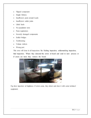 53 | P a g e
 Flipped component
 Height Defects
 Insufficient paste around Leads
 Insufficient solder joints
 Lifted leads
 No-population tests
 Paste registration
 Severely damaged components
 Solder bridges
 Tombstoning
 Volume defects
 Wrong part.
This error will done in all inspections like Etching inspection, soldermasking inspection,
final inspection. Where they detected the errors in board and send to next process or
if errors are more they remove the board.
Fig show inpection in brightness if errors came, they detect and clear it with some technical
equipment.
 