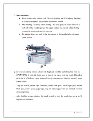 54 | P a g e
7) Screen printing:-
 There are two tasks involved in it .They are brushing and S/M printing. Brushing
is to remove roughness (or) to make the material smooth.
 After brushing, we apply solder masking. We have epoxy ink solder mask on to
each side of the board to protect the copper surface and prevent solder shorting
between the components during assembly.
 The electra glasses are used for the ink purpose in the manufacturing of printed
circuit boards.
fig show screen printing machine , board will be placed in middle part of machine pour ink.
 EPOXY INK: It is the ink that is used to transfer the image on to the board. The colour
of the ink is of different types. It depends on the customer specification, normally green
colour is used.
 They are acetone, brown tape, chromline, electra dark glass, electra light glass, electra
black glass, rubber gloves, paper tape, soap oil, bleaching powder are materials required
at screen printing.
 After finishing screen printing, the board is send to heat the boards in over up to 70
degrees and cool them.
 