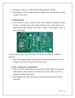 57 | P a g e
 Advantages of HAL are: Excellent wetting during component soldering.
 Disadvantages of HAL are: High thermal stress during process may introduce the defects
in printed circuit board.
10) Legend printing:-
 In this process we have to print the colour on the component identification purpose.
So that we used this process. We can print with white or red or other colours as our
required with the help of machine. The machine is similar to screen printing machine as
given in above page.
Fig after legend printing, the board looks like this with this we can identify components
placement.
 After finishing legend printing, the PCB board is send to heat the boards in over up to
70 degrees and cool them. So that the board become hard.
11) CNC V-GROOVING AND ROUTING
 These are used for creating break away tabs (or) lines. Routing builds a preceding step
called placement which determines the location of each active element of an IC (or)
component on printed circuit board.
 After placement, the routing step adds wires needed to properly connects the placed
components.
 