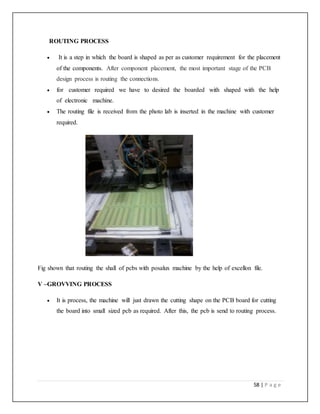 58 | P a g e
ROUTING PROCESS
 It is a step in which the board is shaped as per as customer requirement for the placement
of the components. After component placement, the most important stage of the PCB
design process is routing the connections.
 for customer required we have to desired the boarded with shaped with the help
of electronic machine.
 The routing file is received from the photo lab is inserted in the machine with customer
required.
Fig shown that routing the shall of pcbs with posalux machine by the help of excellon file.
V –GROVVING PROCESS
 It is process, the machine will just drawn the cutting shape on the PCB board for cutting
the board into small sized pcb as required. After this, the pcb is send to routing process.
 