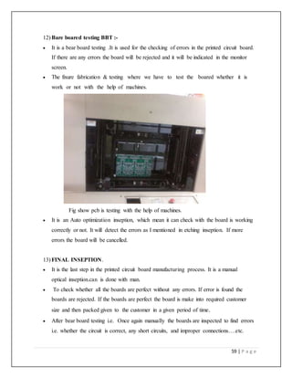 59 | P a g e
12) Bare boared testing BBT :-
 It is a bear board testing .It is used for the checking of errors in the printed circuit board.
If there are any errors the board will be rejected and it will be indicated in the monitor
screen.
 The fixure fabrication & testing where we have to test the boared whether it is
work or not with the help of machines.
Fig show pcb is testing with the help of machines.
 It is an Auto optimization inseption, which mean it can check with the board is working
correctly or not. It will detect the errors as I mentioned in etching inseption. If more
errors the board will be cancelled.
13) FINAL INSEPTION.
 It is the last step in the printed circuit board manufacturing process. It is a manual
optical inseption.can is done with man.
 To check whether all the boards are perfect without any errors. If error is found the
boards are rejected. If the boards are perfect the board is make into required customer
size and then packed given to the customer in a given period of time.
 After bear board testing i.e. Once again manually the boards are inspected to find errors
i.e. whether the circuit is correct, any short circuits, and improper connections….etc.
 