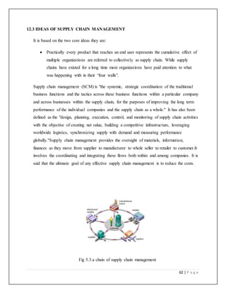 62 | P a g e
12.3 IDEAS OF SUPPLY CHAIN MANAGEMENT
It is based on the two core ideas they are:
 Practically every product that reaches an end user represents the cumulative effect of
multiple organizations are referred to collectively as supply chain. While supply
chains have existed for a long time most organizations have paid attention to what
was happening with in their “four walls”.
Supply chain management (SCM) is "the systemic, strategic coordination of the traditional
business functions and the tactics across these business functions within a particular company
and across businesses within the supply chain, for the purposes of improving the long term
performance of the individual companies and the supply chain as a whole." It has also been
defined as the "design, planning, execution, control, and monitoring of supply chain activities
with the objective of creating net value, building a competitive infrastructure, leveraging
worldwide logistics, synchronizing supply with demand and measuring performance
globally."Supply chain management provides the oversight of materials, information,
finances as they move from supplier to manufacturer to whole seller to retailer to customer.It
involves the coordinating and integrating these flows both within and among companies. It is
said that the ultimate goal of any effective supply chain management is to reduce the costs.
Fig 5.3.a chain of supply chain management
 