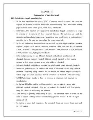 66 | P a g e
CHAPTER- 14
Optimization of materials in pcb
14.1 Optimization in pcb manufacturing
• In the first manufacturing step of CNC (Computer numericalcounter) the materials
required are laminate, drill bits, router bits, aluminum entry sheet, white tapes, emery
paper, banioun waste, cotton gloves, tooth brush, smooth files.
• In the CNC ,This materials are necessary to manufacture the pcb . so there is no scope
to optimize or to remove of this materials because this materials are used for
designing and manufacturing purpose . hence there is no possible way to optimization of
materials but in this step we can reduce the power usage only.
• In the wet processing ,Various chemicals are used such as copper sulphate, stannous
sulphate , sulphuricacid, sodium carbonate. sensitizer 5100B, sensitizer 5123M,activator
5300R, activator 5300B,enchancer 5400,stabilizer 5600,microtech 5700A,microtech
5700B,Sulphuric acid, hydrogen peroxide..etc.
• In the wet processing, we use different chemicals and different combinations of
chemicals because customer required different type of chemical in their making
purpose so they require purpose we are using different chemical .
• Different chemicals and different combinations of chemicals called shipyard chemicals.
• In this wet processing we can optimize the usage of chemicals .we are using different
chemicals after using every chemical we can prevent for another purpose or using for
further steps. Like that we can do there is utilization of chemicals with out wasting.
• In PIT(Photo image transfer ), there is no scope to optimization of materials in
manufacturing .
• In SM and LP(solder masking and laser printing), we can print the screen with
customer required cheimicals . here we can optimize the chemical with less quantity
using the chemicals will mixing the solutions.
• After finising V-grovving and Routing in CNC, the unwanted metal or board can be
send to copper cladding laminate manufacturing process because it will do again
making of ccl.
• In etching or sm or final inseption , the unwanted board and remove board can used
for ccl making .
 